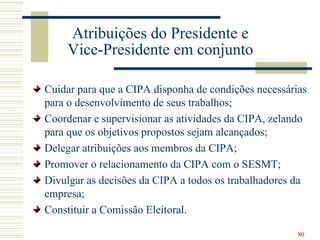 Atribuições do Presidente e
    Vice-Presidente em conjunto

Cuidar para que a CIPA disponha de condições necessárias
para o desenvolvimento de seus trabalhos;
Coordenar e supervisionar as atividades da CIPA, zelando
para que os objetivos propostos sejam alcançados;
Delegar atribuições aos membros da CIPA;
Promover o relacionamento da CIPA com o SESMT;
Divulgar as decisões da CIPA a todos os trabalhadores da
empresa;
Constituir a Comissão Eleitoral.

                                                      80
 