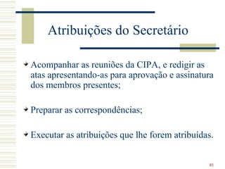 Atribuições do Secretário

Acompanhar as reuniões da CIPA, e redigir as
atas apresentando-as para aprovação e assinatura
dos membros presentes;

Preparar as correspondências;

Executar as atribuições que lhe forem atribuídas.


                                               81
 