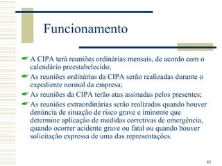 Funcionamento

 A CIPA terá reuniões ordinárias mensais, de acordo com o
  calendário preestabelecido;
 As reuniões ordinárias da CIPA serão realizadas durante o
  expediente normal da empresa;
 As reuniões da CIPA terão atas assinadas pelos presentes;
 As reuniões extraordinárias serão realizadas quando houver
  denúncia de situação de risco grave e iminente que
  determine aplicação de medidas corretivas de emergência,
  quando ocorrer acidente grave ou fatal ou quando houver
  solicitação expressa de uma das representações.


                                                           82
 