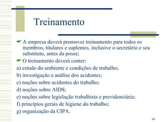 Treinamento
 A empresa deverá promover treinamento para todos os
   membros, titulares e suplentes, inclusive o secretário e seu
   substituto, antes da posse;
 O treinamento deverá conter:
a) estudo do ambiente e condições de trabalho;
b) investigação e análise dos acidentes;
c) noções sobre acidentes do trabalho;
d) noções sobre AIDS;
e) noções sobre legislação trabalhista e previdenciária;
f) princípios gerais de higiene do trabalho;
g) organização da CIPA.
                                                                  84
 