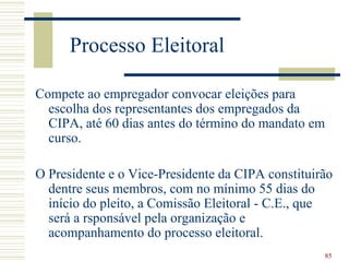 Processo Eleitoral

Compete ao empregador convocar eleições para
  escolha dos representantes dos empregados da
  CIPA, até 60 dias antes do término do mandato em
  curso.

O Presidente e o Vice-Presidente da CIPA constituirão
  dentre seus membros, com no mínimo 55 dias do
  início do pleito, a Comissão Eleitoral - C.E., que
  será a rsponsável pela organização e
  acompanhamento do processo eleitoral.
                                                     85
 