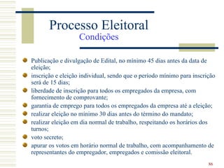 Processo Eleitoral
                   Condições

Publicação e divulgação de Edital, no mínimo 45 dias antes da data de
eleição;
inscrição e eleição individual, sendo que o período mínimo para inscrição
será de 15 dias;
liberdade de inscrição para todos os empregados da empresa, com
fornecimento de comprovante;
garantia de emprego para todos os empregados da empresa até a eleição;
realizar eleição no mínimo 30 dias antes do término do mandato;
realizar eleição em dia normal de trabalho, respeitando os horários dos
turnos;
voto secreto;
apurar os votos em horário normal de trabalho, com acompanhamento de
representantes do empregador, empregados e comissão eleitoral.
                                                                      86
 