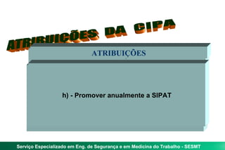 ATRIBUIÇÕES
                              ATRIBUIÇÕES
                              ATRIBUIÇÕES
                              ATRIBUIÇÕES


      g) - Participar da análise das causas das doenças e
    e) ---d) - realizaros riscos dos processos dee relativase
     a) b)Colaborartrabalho e trabalho - ação preventiva e
      f)c)IdentificarPromover anualmente a SIPAT cada à
          divulgar aos trabalhadores informaçõestrabalho,
                  h) - no desenvolvimento e implementação
     acidentes do periodicamente inspeçõescorretivas
           - Participar da implementação e do controle da
                                                   a
            - elaborar planoede propor medidas segurança
    do PPRAavaliar o cumprimento de prevenção
      reunião segurançaepreventivastrabalhador trabalho
                qualidade das saúde programas de
                 e PCMSO outros do do plano de
                       elaborarmedidas riscos
                                mapa de




Serviço Especializado em Eng. de Segurança e em Medicina do Trabalho - SESMT
 