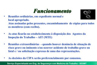Funcionamento
•   Reuniões ordinárias, em expediente normal e
    local apropriado.
    Atas assinadas pelos presentes, encaminhamento de cópias para todos
    os membros (com recibo).

•   As atas ficarão no estabelecimento à disposição dos Agentes da
    Inspeção do Trabalho – AIT (MTE)

•   Reuniões extraordinárias - quando houver denúncia de situação de
    risco grave ou iminente e/ou ocorrer acidente de trabalho grave ou
    fatal e / ou solicitação expressa de uma das representações.

•   As decisões da CIPA serão preferencialmente por consenso.
    Serviço Especializado em Eng. de Segurança e em Medicina do Trabalho - SESMT
 
