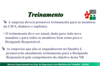 Treinamento
  A empresa deverá promover treinamento para os membros
 da CIPA, titulares e suplentes

 • O treinamento deve ser anual, dado para todo novo
   mandato e para todos os membros bem como para o
   Designado Responsável.

 As empresas que não se enquadrarem no Quadro I,
  promoverão anualmente treinamento para o Designado
  Responsável pelo cumprimento do objetivo desta NR

   Serviço Especializado em Eng. de Segurança e em Medicina do Trabalho - SESMT
 
