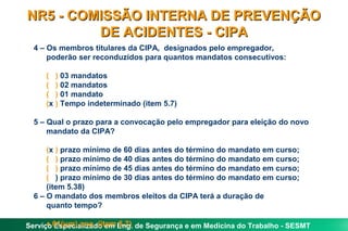 NR5 - COMISSÃO INTERNA DE PREVENÇÃO
         DE ACIDENTES - CIPA
  4 – Os membros titulares da CIPA, designados pelo empregador,
      poderão ser reconduzidos para quantos mandatos consecutivos:

     ( ) 03 mandatos
     ( ) 02 mandatos
     ( ) 01 mandato
     (x ) Tempo indeterminado (item 5.7)

  5 – Qual o prazo para a convocação pelo empregador para eleição do novo
      mandato da CIPA?

      (x ) prazo mínimo de 60 dias antes do término do mandato em curso;
      ( ) prazo mínimo de 40 dias antes do término do mandato em curso;
      ( ) prazo mínimo de 45 dias antes do término do mandato em curso;
      ( ) prazo mínimo de 30 dias antes do término do mandato em curso;
      (item 5.38)
  6 – O mandato dos membros eleitos da CIPA terá a duração de
      quanto tempo?

      • Especializado em 5.7)
Serviço 01(um) ano. (item Eng. de Segurança e em Medicina do Trabalho - SESMT
 