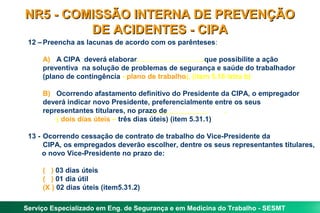 NR5 - COMISSÃO INTERNA DE PREVENÇÃO
         DE ACIDENTES - CIPA
 12 – Preencha as lacunas de acordo com os parênteses:

     A) A CIPA deverá elaborar                        que possibilite a ação
     preventiva na solução de problemas de segurança e saúde do trabalhador
     (plano de contingência - plano de trabalho). (item 5.16 letra b)

     B) Ocorrendo afastamento definitivo do Presidente da CIPA, o empregador
     deverá indicar novo Presidente, preferencialmente entre os seus
     representantes titulares, no prazo de                  .
         ( dois dias úteis – três dias úteis) (item 5.31.1)

 13 - Ocorrendo cessação de contrato de trabalho do Vice-Presidente da
      CIPA, os empregados deverão escolher, dentre os seus representantes titulares,
      o novo Vice-Presidente no prazo de:

     ( ) 03 dias úteis
     ( ) 01 dia útil
     (X ) 02 dias úteis (item5.31.2)

Serviço Especializado em Eng. de Segurança e em Medicina do Trabalho - SESMT
 
