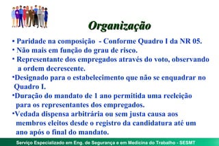 Organização
• Paridade na composição - Conforme Quadro I da NR 05.
• Não mais em função do grau de risco.
• Representante dos empregados através do voto, observando
  a ordem decrescente.
•Designado para o estabelecimento que não se enquadrar no
 Quadro I.
•Duração do mandato de 1 ano permitida uma reeleição
  para os representantes dos empregados.
•Vedada dispensa arbitrária ou sem justa causa aos
  membros eleitos desde o registro da candidatura até um
  ano após o final do mandato.
 Serviço Especializado em Eng. de Segurança e em Medicina do Trabalho - SESMT
 