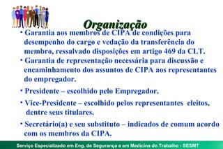 Organização
 • Garantia aos membros de CIPA de condições para
   desempenho do cargo e vedação da transferência do
   membro, ressalvado disposições em artigo 469 da CLT.
 • Garantia de representação necessária para discussão e
   encaminhamento dos assuntos de CIPA aos representantes
   do empregador.
 • Presidente – escolhido pelo Empregador.
 • Vice-Presidente – escolhido pelos representantes eleitos,
    dentre seus titulares.
 • Secretário(a) e seu substituto – indicados de comum acordo
   com os membros da CIPA.
Serviço Especializado em Eng. de Segurança e em Medicina do Trabalho - SESMT
 