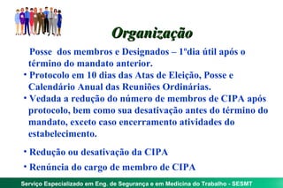 Organização
• Posse dos membros e Designados – 1ºdia útil após o
  término do mandato anterior.
• Protocolo em 10 dias das Atas de Eleição, Posse e
  Calendário Anual das Reuniões Ordinárias.
• Vedada a redução do número de membros de CIPA após
  protocolo, bem como sua desativação antes do término do
  mandato, exceto caso encerramento atividades do
  estabelecimento.
• Redução ou desativação da CIPA
• Renúncia do cargo de membro de CIPA
Serviço Especializado em Eng. de Segurança e em Medicina do Trabalho - SESMT
 