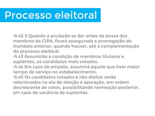 •5.42.3 Quando a anulação se der antes da posse dos
membros da CIPA, ficará assegurada a prorrogação do
mandato anterior, quando houver, até a complementação
do processo eleitoral.
•5.43 Assumirão a condição de membros titulares e
suplentes, os candidatos mais votados.
•5.44 Em caso de empate, assumirá aquele que tiver maior
tempo de serviço no estabelecimento.
•5.45 Os candidatos votados e não eleitos serão
relacionados na ata de eleição e apuração, em ordem
decrescente de votos, possibilitando nomeação posterior,
em caso de vacância de suplentes.
Processo eleitoral
 