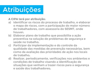 Atribuições
A CIPA terá por atribuição:
a) Identificar os riscos do processo de trabalho, e elaborar
o mapa de riscos, com a participação do maior número
de trabalhadores, com assessoria do SESMT, onde
houver;
b) Elaborar plano de trabalho que possibilite a ação
preventiva na solução de problemas de segurança e
saúde no trabalho;
c) Participar da implementação e do controle da
qualidade das medidas de prevenção necessárias, bem
como da avaliação das prioridades de ação nos locais
de trabalho;
d) Realizar, periodicamente, verificações nos ambientes e
condições de trabalho visando a identificação de
situações que venham a trazer riscos para a segurança
e saúde dos trabalhadores;
 