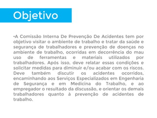 Objetivo
•A Comissão Interna De Prevenção De Acidentes tem por
objetivo visitar o ambiente de trabalho e tratar da saúde e
segurança de trabalhadores e prevenção de doenças no
ambiente de trabalho, ocorridas em decorrência do mau
uso de ferramentas e materiais utilizados por
trabalhadores. Após isso, deve relatar essas condições e
solicitar medidas para diminuir e/ou acabar com os riscos.
Deve também discutir os acidentes ocorridos,
encaminhando aos Serviços Especializados em Engenharia
de Segurança e em Medicina do Trabalho, e ao
empregador o resultado da discussão, e orientar os demais
trabalhadores quanto à prevenção de acidentes de
trabalho.
 