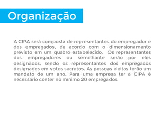 A CIPA será composta de representantes do empregador e
dos empregados, de acordo com o dimensionamento
previsto em um quadro estabelecido. Os representantes
dos empregadores ou semelhante serão por eles
designados, sendo os representantes dos empregados
designados em votos secretos. As pessoas eleitas terão um
mandato de um ano. Para uma empresa ter a CIPA é
necessário conter no mínimo 20 empregados.
Organização
 