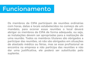 Funcionamento
Os membros da CIPA participam de reuniões ordinárias
com horas, datas e locais estabelecidos no começo de um
mandato, para ocorrer essas reuniões o local deverá
abrigar os membros da CIPA de forma adequada, ou seja,
as instalações devem ser apropriadas para a realização de
uma reunião. Todos os membros titulares são obrigados a
participar das reuniões, só não são obrigados em situações
de atestado médico ou férias, mas se esse profissional se
encontra na empresa e não participa das reuniões e não
dar uma justificativa, ele poderá ser substituído pelo
suplente.
 
