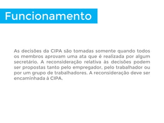 Funcionamento
As decisões da CIPA são tomadas somente quando todos
os membros aprovam uma ata que é realizada por algum
secretário. A reconsideração relativa às decisões podem
ser propostas tanto pelo empregador, pelo trabalhador ou
por um grupo de trabalhadores. A reconsideração deve ser
encaminhada à CIPA.
 