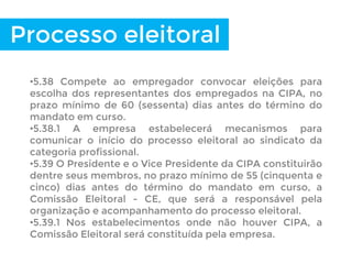 Processo eleitoral
•5.38 Compete ao empregador convocar eleições para
escolha dos representantes dos empregados na CIPA, no
prazo mínimo de 60 (sessenta) dias antes do término do
mandato em curso.
•5.38.1 A empresa estabelecerá mecanismos para
comunicar o início do processo eleitoral ao sindicato da
categoria profissional.
•5.39 O Presidente e o Vice Presidente da CIPA constituirão
dentre seus membros, no prazo mínimo de 55 (cinquenta e
cinco) dias antes do término do mandato em curso, a
Comissão Eleitoral - CE, que será a responsável pela
organização e acompanhamento do processo eleitoral.
•5.39.1 Nos estabelecimentos onde não houver CIPA, a
Comissão Eleitoral será constituída pela empresa.
 