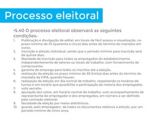 Processo eleitoral
•5.40 O processo eleitoral observará as seguintes
condições:
1. Publicação e divulgação de edital, em locais de fácil acesso e visualização, no
prazo mínimo de 45 (quarenta e cinco) dias antes do término do mandato em
curso;
2. inscrição e eleição individual, sendo que o período mínimo para inscrição será
de quinze dias;
3. liberdade de inscrição para todos os empregados do estabelecimento,
independentemente de setores ou locais de trabalho, com fornecimento de
comprovante;
4. garantia de emprego para todos os inscritos até a eleição;
5. realização da eleição no prazo mínimo de 30 (trinta) dias antes do término do
mandato da CIPA, quando houver;
6. realização de eleição em dia normal de trabalho, respeitando os horários de
turnos e em horário que possibilite a participação da maioria dos empregados.
7. voto secreto;
8. apuração dos votos, em horário normal de trabalho, com acompanhamento de
representante do empregador e dos empregados, em número a ser definido
pela comissão eleitoral;
9. faculdade de eleição por meios eletrônicos;
10. guarda, pelo empregador, de todos os documentos relativos à eleição, por um
período mínimo de cinco anos.
 