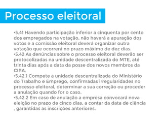 Processo eleitoral
•5.41 Havendo participação inferior a cinquenta por cento
dos empregados na votação, não haverá a apuração dos
votos e a comissão eleitoral deverá organizar outra
votação que ocorrerá no prazo máximo de dez dias.
•5.42 As denúncias sobre o processo eleitoral deverão ser
protocolizadas na unidade descentralizada do MTE, até
trinta dias após a data da posse dos novos membros da
CIPA.
•5.42.1 Compete a unidade descentralizada do Ministério
do Trabalho e Emprego, confirmadas irregularidades no
processo eleitoral, determinar a sua correção ou proceder
a anulação quando for o caso.
•5.42.2 Em caso de anulação a empresa convocará nova
eleição no prazo de cinco dias, a contar da data de ciência
, garantidas as inscrições anteriores.
 