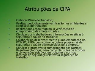 Atribuições da CIPA
• Elaborar Plano de Trabalho;
• Realizar periodicamente verificação nos ambientes e
condições de trabalho;
• Realizar após cada reunião, a verificação do
cumprimento das metas fixadas;
• Divulgar aos trabalhadores informações relativas à
segurança e saúde no trabalho;
• Colaborar no desenvolvimento e implementação do
PCMSO, PPRA bem como de outros programas de
segurança e saúde desenvolvidos pela empresa;
• Divulgar e promover o cumprimento das Normas
Regulamentadoras, bem como cláusulas de acordos
e convenções coletivas de trabalho e normas
internas de segurança relativas à segurança no
trabalho;
 
