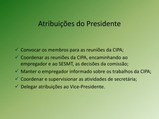 Atribuições do Presidente
 Convocar os membros para as reuniões da CIPA;
 Coordenar as reuniões da CIPA, encaminhando ao
empregador e ao SESMT, as decisões da comissão;
 Manter o empregador informado sobre os trabalhos da CIPA;
 Coordenar e supervisionar as atividades de secretária;
 Delegar atribuições ao Vice-Presidente.
 