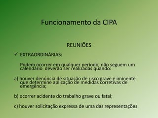 Funcionamento da CIPA
REUNIÕES
 EXTRAORDINÁRIAS:
Podem ocorrer em qualquer período, não seguem um
calendário deverão ser realizadas quando:
a) houver denúncia de situação de risco grave e iminente
que determine aplicação de medidas corretivas de
emergência;
b) ocorrer acidente do trabalho grave ou fatal;
c) houver solicitação expressa de uma das representações.
 
