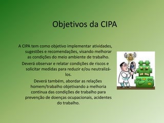 Objetivos da CIPA
A CIPA tem como objetivo implementar atividades,
sugestões e recomendações, visando melhorar
as condições do meio ambiente de trabalho.
Deverá observar e relatar condições de riscos e
solicitar medidas para reduzir e/ou neutralizá-
los.
Deverá também, abordar as relações
homem/trabalho objetivando a melhoria
contínua das condições de trabalho para
prevenção de doenças ocupacionais, acidentes
do trabalho.
 
