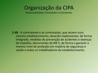 Organização da CIPA
Responsabilidades Contratadas e Contratantes
5.48 - A contratante e as contratadas, que atuem num
mesmo estabelecimento, deverão implementar, de forma
integrada, medidas de prevenção de acidentes e doenças
do trabalho, decorrentes da NR 5, de forma a garantir o
mesmo nível de proteção em matéria de segurança e
saúde a todos os trabalhadores do estabelecimento.
 