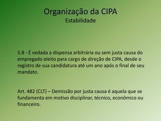 5.8 - É vedada a dispensa arbitrária ou sem justa causa do
empregado eleito para cargo de direção de CIPA, desde o
registro de sua candidatura até um ano após o final de seu
mandato.
Art. 482 (CLT) – Demissão por justa causa é aquela que se
fundamenta em motivo disciplinar, técnico, econômico ou
financeiro.
Organização da CIPA
Estabilidade
 