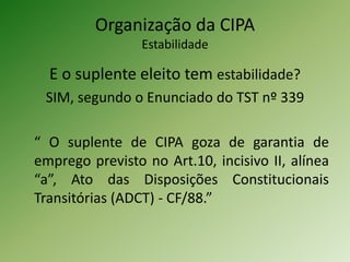 Organização da CIPA
Estabilidade
E o suplente eleito tem estabilidade?
SIM, segundo o Enunciado do TST nº 339
“ O suplente de CIPA goza de garantia de
emprego previsto no Art.10, incisivo II, alínea
“a”, Ato das Disposições Constitucionais
Transitórias (ADCT) - CF/88.”
 