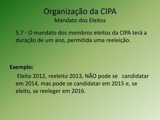 Organização da CIPA
Mandato dos Eleitos
5.7 - O mandato dos membros eleitos da CIPA terá a
duração de um ano, permitida uma reeleição.
Exemplo:
Eleito 2012, reeleito 2013, NÃO pode se candidatar
em 2014, mas pode se candidatar em 2015 e, se
eleito, se reeleger em 2016.
 