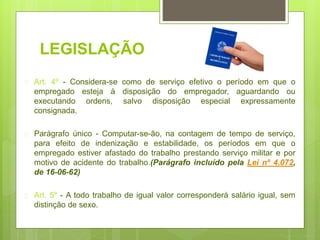 LEGISLAÇÃO
 Art. 4º - Considera-se como de serviço efetivo o período em que o
empregado esteja à disposição do empregador, aguardando ou
executando ordens, salvo disposição especial expressamente
consignada.
 Parágrafo único - Computar-se-ão, na contagem de tempo de serviço,
para efeito de indenização e estabilidade, os períodos em que o
empregado estiver afastado do trabalho prestando serviço militar e por
motivo de acidente do trabalho.(Parágrafo incluído pela Lei nº 4.072,
de 16-06-62)
 Art. 5º - A todo trabalho de igual valor corresponderá salário igual, sem
distinção de sexo.
 