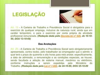 LEGISLAÇÃO
 Art. 13 - A Carteira de Trabalho e Previdência Social é obrigatória para o
exercício de qualquer emprego, inclusive de natureza rural, ainda que em
caráter temporário, e para o exercício por conta própria de atividade
profissional remunerada. (Redação dada pelo Decreto-lei nº 926, de 10-10-
69, DOU 13-10-69)
 Art. 29 - A Carteira de Trabalho e Previdência Social será obrigatoriamente
apresentada, contra recibo, pelo trabalhador ao empregador que o admitir, o
qual terá o prazo de quarenta e oito horas para nela anotar, especificamente,
a data de admissão, a remuneração e as condições especiais, se houver,
sendo facultada a adoção de sistema manual, mecânico ou eletrônico,
conforme instruções a serem expedidas pelo Ministério do
Trabalho. (Redação dada pela Lei nº 7.855, de 24-10-89, DOU 25-10-89
Das Anotações
 
