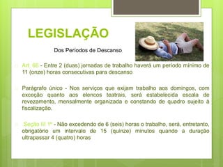 LEGISLAÇÃO
 Art. 66 - Entre 2 (duas) jornadas de trabalho haverá um período mínimo de
11 (onze) horas consecutivas para descanso
 Parágrafo único - Nos serviços que exijam trabalho aos domingos, com
exceção quanto aos elencos teatrais, será estabelecida escala de
revezamento, mensalmente organizada e constando de quadro sujeito à
fiscalização.
 Seção III 1º - Não excedendo de 6 (seis) horas o trabalho, será, entretanto,
obrigatório um intervalo de 15 (quinze) minutos quando a duração
ultrapassar 4 (quatro) horas
Dos Períodos de Descanso
 