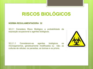 RISCOS BIOLÓGICOS
NORMA REGULAMENTADORA 32
32.2.1 Considera Risco Biológico a probabilidade da
exposição ocupacional a agentes biológicos.
32.2.1.1 Consideram-se agentes biológicos os
microrganismos, geneticamente modificados ou não; as
culturas de células; os parasitas; as toxinas e os príons.
 