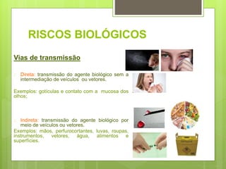RISCOS BIOLÓGICOS
Vias de transmissão
 Direta: transmissão do agente biológico sem a
intermediação de veículos ou vetores.
Exemplos: gotículas e contato com a mucosa dos
olhos;
 Indireta: transmissão do agente biológico por
meio de veículos ou vetores.
Exemplos: mãos, perfurocortantes, luvas, roupas,
instrumentos, vetores, água, alimentos e
superfícies.
 