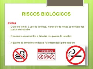 RISCOS BIOLÓGICOS
EVITAR
 O ato de fumar, o uso de adornos, manuseio de lentes de contato nos
postos de trabalho;
 O consumo de alimentos e bebidas nos postos de trabalho;
 A guarda de alimentos em locais não destinados para este fim
 