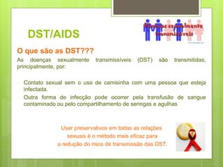 DST/AIDS
O que são as DST???
As doenças sexualmente transmissíveis (DST) são transmitidas,
principalmente, por:
 Contato sexual sem o uso de camisinha com uma pessoa que esteja
infectada.
 Outra forma de infecção pode ocorrer pela transfusão de sangue
contaminado ou pelo compartilhamento de seringas e agulhas
Usar preservativos em todas as relações
sexuais é o método mais eficaz para
a redução do risco de transmissão das DST.
 