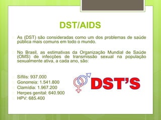 DST/AIDS
 As (DST) são consideradas como um dos problemas de saúde
pública mais comuns em todo o mundo.
 No Brasil, as estimativas da Organização Mundial de Saúde
(OMS) de infecções de transmissão sexual na população
sexualmente ativa, a cada ano, são:
 Sífilis: 937.000
 Gonorreia: 1.541.800
 Clamídia: 1.967.200
 Herpes genital: 640.900
 HPV: 685.400
 