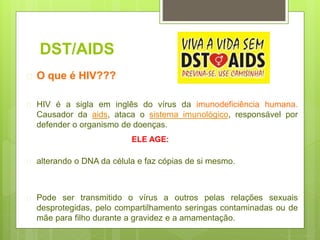 DST/AIDS
 O que é HIV???
 HIV é a sigla em inglês do vírus da imunodeficiência humana.
Causador da aids, ataca o sistema imunológico, responsável por
defender o organismo de doenças.
 alterando o DNA da célula e faz cópias de si mesmo.
 Pode ser transmitido o vírus a outros pelas relações sexuais
desprotegidas, pelo compartilhamento seringas contaminadas ou de
mãe para filho durante a gravidez e a amamentação.
ELE AGE:
 