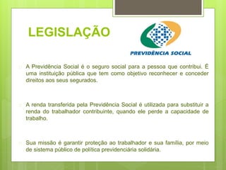 LEGISLAÇÃO
 A Previdência Social é o seguro social para a pessoa que contribui. É
uma instituição pública que tem como objetivo reconhecer e conceder
direitos aos seus segurados.
 A renda transferida pela Previdência Social é utilizada para substituir a
renda do trabalhador contribuinte, quando ele perde a capacidade de
trabalho.
 Sua missão é garantir proteção ao trabalhador e sua família, por meio
de sistema público de política previdenciária solidária.
 
