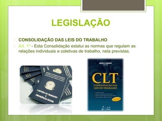 LEGISLAÇÃO
 CONSOLIDAÇÃO DAS LEIS DO TRABALHO
 Art. 1º - Esta Consolidação estatui as normas que regulam as
relações individuais e coletivas de trabalho, nela previstas.
 