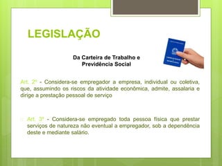 LEGISLAÇÃO
Art. 2º - Considera-se empregador a empresa, individual ou coletiva,
que, assumindo os riscos da atividade econômica, admite, assalaria e
dirige a prestação pessoal de serviço
 Art. 3º - Considera-se empregado toda pessoa física que prestar
serviços de natureza não eventual a empregador, sob a dependência
deste e mediante salário.
Da Carteira de Trabalho e
Previdência Social
 