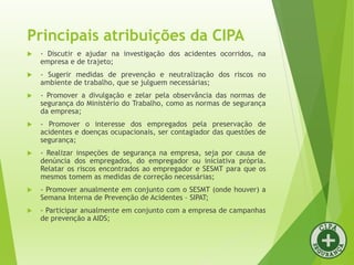 Principais atribuições da CIPA
 - Discutir e ajudar na investigação dos acidentes ocorridos, na
empresa e de trajeto;
 - Sugerir medidas de prevenção e neutralização dos riscos no
ambiente de trabalho, que se julguem necessárias;
 - Promover a divulgação e zelar pela observância das normas de
segurança do Ministério do Trabalho, como as normas de segurança
da empresa;
 - Promover o interesse dos empregados pela preservação de
acidentes e doenças ocupacionais, ser contagiador das questões de
segurança;
 - Realizar inspeções de segurança na empresa, seja por causa de
denúncia dos empregados, do empregador ou iniciativa própria.
Relatar os riscos encontrados ao empregador e SESMT para que os
mesmos tomem as medidas de correção necessárias;
 - Promover anualmente em conjunto com o SESMT (onde houver) a
Semana Interna de Prevenção de Acidentes – SIPAT;
 - Participar anualmente em conjunto com a empresa de campanhas
de prevenção a AIDS;
 