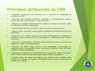  - Participar anualmente em conjunto com a empresa de campanhas de
prevenção a AIDS;
 - Participar das reuniões ordinárias (mensais), e extraordinárias (quando
houver caso de riscos eminente – risco de morte);
 - Registrar as reuniões mensais em livro próprio e entregar e entregar cópias
aos membros da CIPA e empregador;
 - Solicitar cópia das CAT’s emitidas e discuti-las nas reuniões mensais;
 - Sugerir cursos, melhorias e adequações no ambiente de trabalho sempre que
necessário;
 - Participar com o SESMT (onde Houver) das investigações de acidentes de
trabalho, causas e fontes de risco. E acompanhar a implantação das medidas
corretivas;
 - Requisitar ao empregador e analisar informações que tenham interferido na
segurança e saúde dos trabalhadores;
 - Requerer do SESMT (onde houver) e do empregador a paralisação de
máquina ou setor que considere haver risco grave e eminente (risco de morte)
a saúde e vida do trabalhador;
 - Colaborar na elaboração e implantação dos programas de saúde da empresa,
PPRA, PCMSO e outros programas relacionados a saúde no trabalho;
 - Elaborar Mapa de Riscos da empresa em parceria com o SESMT (onde
houver), na ocasião entrevistar funcionários sobre riscos encontrados no
ambiente de trabalho.
Principais atribuições da CIPA
 