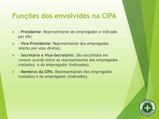 Funções dos envolvidos na CIPA
 - Presidente: Representante do empregador e indicado
por ele;
 - Vice-Presidente: Representante dos empregados
(eleito por voto direto);
 – Secretário e Vice-Secretário: São escolhidos em
comum acordo entre os representantes dos empregados
(votados) e do empregador (indicados);
 - Membros da CIPA: Representantes dos empregados
(votados) e do empregador (indicados).
 