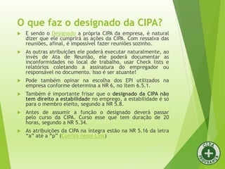 O que faz o designado da CIPA?
 E sendo o Designado a própria CIPA da empresa, é natural
dizer que ele cumprirá as ações da CIPA. Com ressalva das
reuniões, afinal, é impossível fazer reuniões sozinho.
 As outras atribuições ele poderá executar naturalmente, ao
invés de Ata de Reunião, ele poderá documentar as
inconformidades no local de trabalho, usar Check lists e
relatórios coletando a assinatura do empregador ou
responsável no documento. Isso é ser atuante!
 Pode também opinar na escolha dos EPI utilizados na
empresa conforme determina a NR 6, no item 6.5.1.
 Também é importante frisar que o designado da CIPA não
tem direito a estabilidade no emprego, a estabilidade é só
para o membro eleito, segundo a NR 5.8.
 Antes de assumir a função o designado deverá passar
pelo curso da CIPA. Curso esse que tem duração de 20
horas, segundo a NR 5.34.
 As atribuições da CIPA na íntegra estão na NR 5.16 da letra
“a” até a “p” (Confira nesse Link)
 