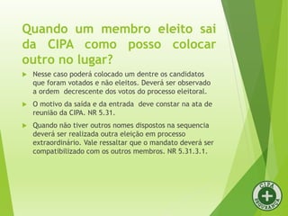 Quando um membro eleito sai
da CIPA como posso colocar
outro no lugar?
 Nesse caso poderá colocado um dentre os candidatos
que foram votados e não eleitos. Deverá ser observado
a ordem decrescente dos votos do processo eleitoral.
 O motivo da saída e da entrada deve constar na ata de
reunião da CIPA. NR 5.31.
 Quando não tiver outros nomes dispostos na sequencia
deverá ser realizada outra eleição em processo
extraordinário. Vale ressaltar que o mandato deverá ser
compatibilizado com os outros membros. NR 5.31.3.1.
 