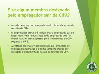 E se algum membro designado
pelo empregador sair da CIPA?
 A saída deve ser documentada sendo discutida na ata de
reunião da CIPA.
 O empregador precisará indicar outro empregado para o
lugar vago. Vale lembrar que todo empregado que for
entrar na CIPA precisa passar pelo treinamento de CIPA
segundo a NR 5.
 A entrada precisa ser documentada no formulário de
indicação/designação e o tema também precisa ser
discutido e documentado na ata de reunião da CIPA.
 