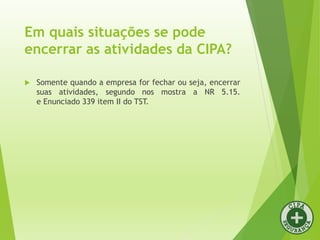 Em quais situações se pode
encerrar as atividades da CIPA?
 Somente quando a empresa for fechar ou seja, encerrar
suas atividades, segundo nos mostra a NR 5.15.
e Enunciado 339 item II do TST.
 